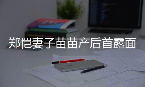 低调妻子苗苗面 默契同框郑恺产后出镜两人首露